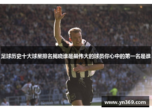 足球历史十大球星排名揭晓谁是最伟大的球员你心中的第一名是谁