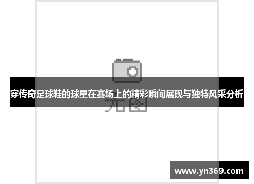 穿传奇足球鞋的球星在赛场上的精彩瞬间展现与独特风采分析